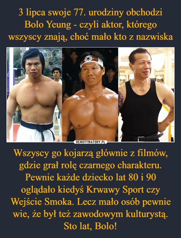 3 lipca swoje 77. urodziny obchodzi Bolo Yeung - czyli aktor, którego wszyscy znają, choć mało kto z nazwiska Wszyscy go kojarzą głównie z filmów, gdzie grał rolę czarnego charakteru. Pewnie każde dziecko lat 80 i 90 oglądało kiedyś Krwawy Sport czy Wejście Smoka. Lecz mało osób pewnie wie, że był też zawodowym kulturystą. Sto lat, Bolo!