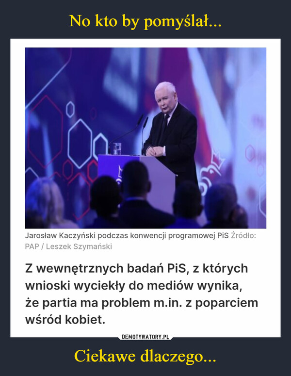 Ciekawe dlaczego... –  Jarosław Kaczyński podczas konwencji programowej PiS Źródło:PAP/Leszek SzymańskiZ wewnętrznych badań PiS, z którychwnioski wyciekły do mediów wynika,że partia ma problem m.in. z poparciemwśród kobiet.