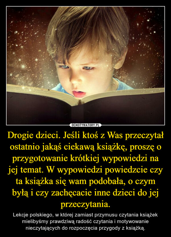 Drogie dzieci. Jeśli ktoś z Was przeczytał ostatnio jakąś ciekawą książkę, proszę o przygotowanie krótkiej wypowiedzi na jej temat. W wypowiedzi powiedzcie czy ta książka się wam podobała, o czym byłą i czy zachęcacie inne dzieci do jej przeczytania. – Lekcje polskiego, w której zamiast przymusu czytania książek mielibyśmy prawdziwą radość czytania i motywowanie nieczytających do rozpoczęcia przygody z książką. 