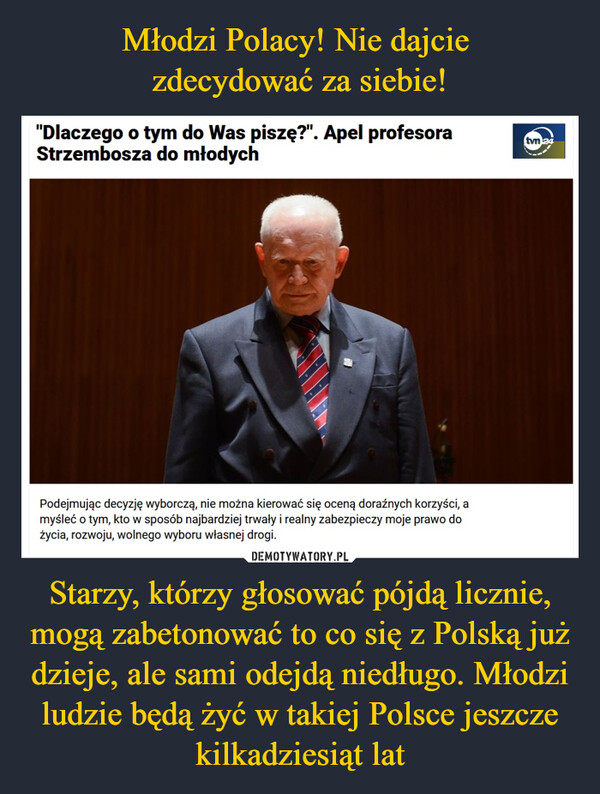 Młodzi Polacy! Nie dajcie 
zdecydować za siebie! Starzy, którzy głosować pójdą licznie, mogą zabetonować to co się z Polską już dzieje, ale sami odejdą niedługo. Młodzi ludzie będą żyć w takiej Polsce jeszcze kilkadziesiąt lat