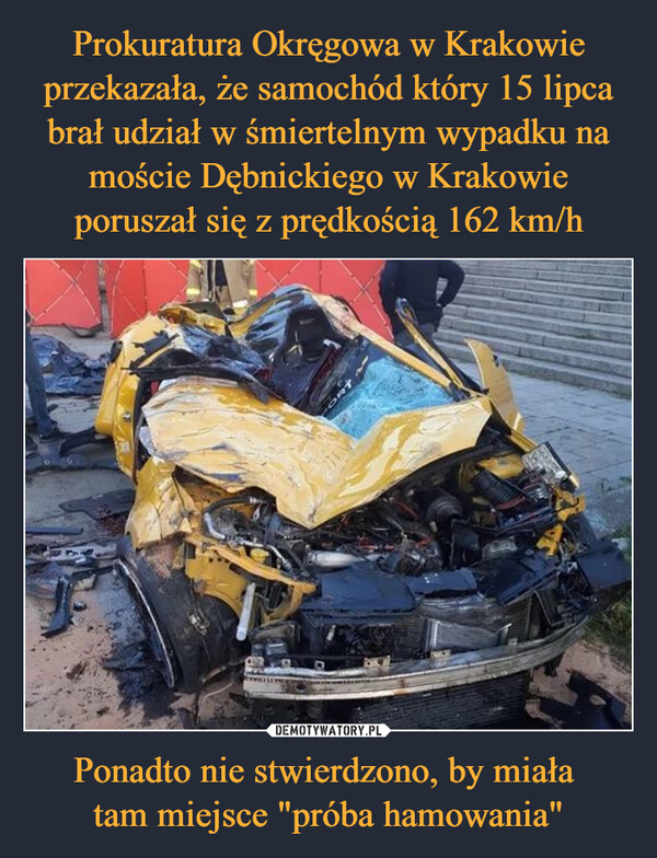 Prokuratura Okręgowa w Krakowie przekazała, że samochód który 15 lipca brał udział w śmiertelnym wypadku na moście Dębnickiego w Krakowie poruszał się z prędkością 162 km/h Ponadto nie stwierdzono, by miała 
tam miejsce "próba hamowania"