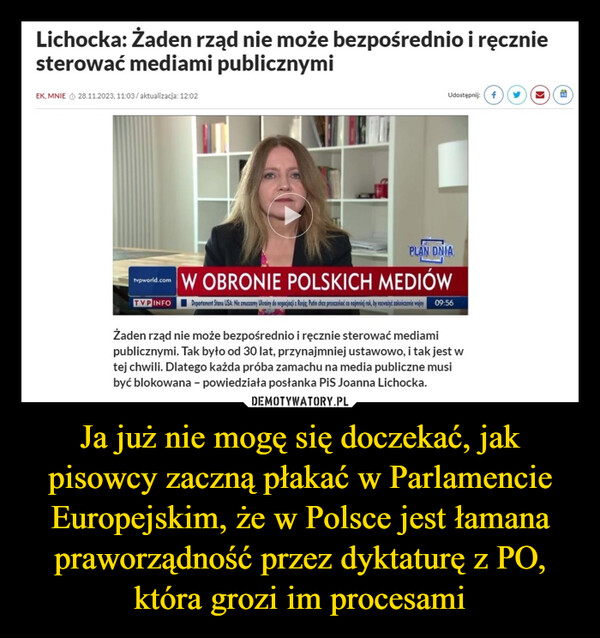 Ja już nie mogę się doczekać, jak pisowcy zaczną płakać w Parlamencie Europejskim, że w Polsce jest łamana praworządność przez dyktaturę z PO, która grozi im procesami –  Lichocka: Żaden rząd nie może bezpośrednio i ręczniesterować mediami publicznymiEK, MNIE Ⓒ 28.11.2023, 11:03/aktualizacja: 12:02Udostępnij: fPLAN DNIArepworld.com W OBRONIE POLSKICH MEDIÓWTVP INFO Departament Stanu USA: Nie zmuszony Ulerainy do negocjacji z Rasje; Putin chce przeczekać co najmniej rok, by rozważyć zakończenie wojny 09:56Żaden rząd nie może bezpośrednio i ręcznie sterować mediamipublicznymi. Tak było od 30 lat, przynajmniej ustawowo, i tak jest wtej chwili. Dlatego każda próba zamachu na media publiczne musibyć blokowana - powiedziała posłanka PiS Joanna Lichocka.