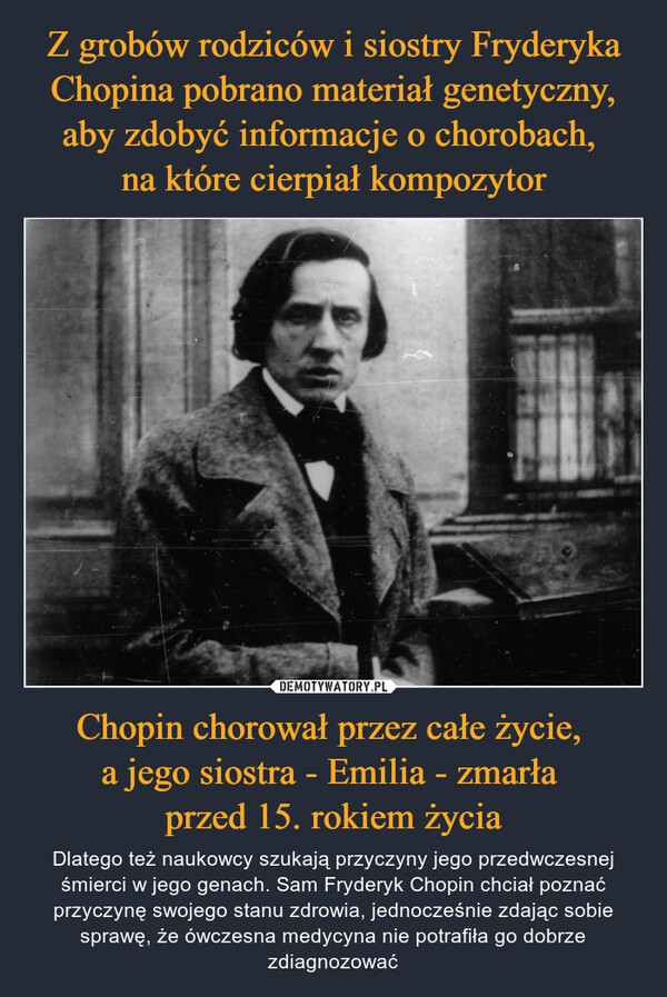 Z grobów rodziców i siostry Fryderyka Chopina pobrano materiał genetyczny, aby zdobyć informacje o chorobach, 
na które cierpiał kompozytor Chopin chorował przez całe życie, 
a jego siostra - Emilia - zmarła 
przed 15. rokiem życia