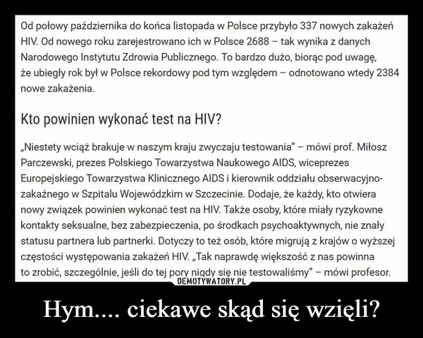 Hym.... ciekawe skąd się wzięli? –  Od połowy października do końca listopada w Polsce przybyło 337 nowych zakażeńHIV. Od nowego roku zarejestrowano ich w Polsce 2688 - tak wynika z danychNarodowego Instytutu Zdrowia Publicznego. To bardzo dużo, biorąc pod uwagę,że ubiegły rok był w Polsce rekordowy pod tym względem - odnotowano wtedy 2384nowe zakażenia.Kto powinien wykonać test na HIV?„Niestety wciąż brakuje w naszym kraju zwyczaju testowania" - mówi prof. MiłoszParczewski, prezes Polskiego Towarzystwa Naukowego AIDS, wiceprezesEuropejskiego Towarzystwa Klinicznego AIDS i kierownik oddziału obserwacyjno-zakaźnego w Szpitalu Wojewódzkim w Szczecinie. Dodaje, że każdy, kto otwieranowy związek powinien wykonać test na HIV. Także osoby, które miały ryzykownekontakty seksualne, bez zabezpieczenia, po środkach psychoaktywnych, nie znałystatusu partnera lub partnerki. Dotyczy to też osób, które migrują z krajów o wyższejczęstości występowania zakażeń HIV. ,,Tak naprawdę większość z nas powinnato zrobić, szczególnie, jeśli do tej pory nigdy się nie testowaliśmy" - mówi profesor.