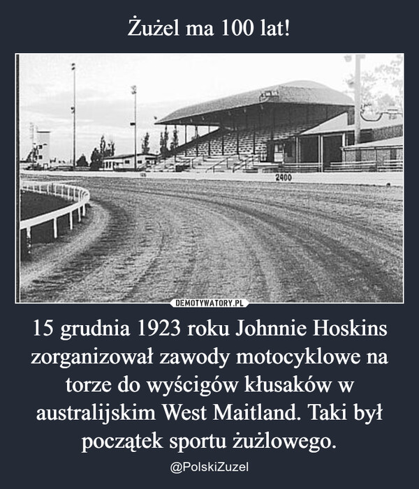 15 grudnia 1923 roku Johnnie Hoskins zorganizował zawody motocyklowe na torze do wyścigów kłusaków w australijskim West Maitland. Taki był początek sportu żużlowego. – @PolskiZuzel 爵2400