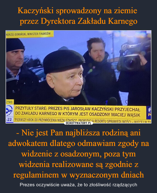 Kaczyński sprowadzony na ziemie 
przez Dyrektora Zakładu Karnego - Nie jest Pan najbliższa rodziną ani adwokatem dlatego odmawiam zgody na widzenie z osadzonym, poza tym
widzenia realizowane są zgodnie z regulaminem w wyznaczonym dniach