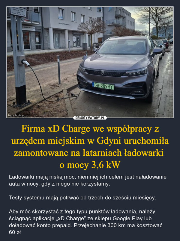 Firma xD Charge we współpracy z urzędem miejskim w Gdyni uruchomiła zamontowane na latarniach ładowarki o mocy 3,6 kW – Ładowarki mają niską moc, niemniej ich celem jest naładowanie auta w nocy, gdy z niego nie korzystamy.Testy systemu mają potrwać od trzech do sześciu miesięcy.Aby móc skorzystać z tego typu punktów ładowania, należy ściągnąć aplikację „xD Charge” ze sklepu Google Play lub doładować konto prepaid. Przejechanie 300 km ma kosztować 60 zł mimpin shak in wireFot. gdynia.plUGA 209HY