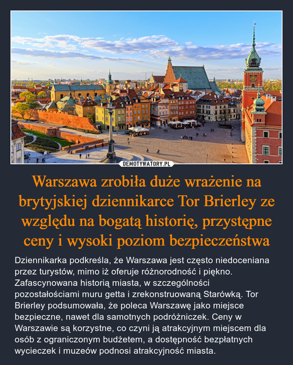Warszawa zrobiła duże wrażenie na brytyjskiej dziennikarce Tor Brierley ze względu na bogatą historię, przystępne ceny i wysoki poziom bezpieczeństwa – Dziennikarka podkreśla, że Warszawa jest często niedoceniana przez turystów, mimo iż oferuje różnorodność i piękno. Zafascynowana historią miasta, w szczególności pozostałościami muru getta i zrekonstruowaną Starówką. Tor Brierley podsumowała, że poleca Warszawę jako miejsce bezpieczne, nawet dla samotnych podróżniczek. Ceny w Warszawie są korzystne, co czyni ją atrakcyjnym miejscem dla osób z ograniczonym budżetem, a dostępność bezpłatnych wycieczek i muzeów podnosi atrakcyjność miasta. 