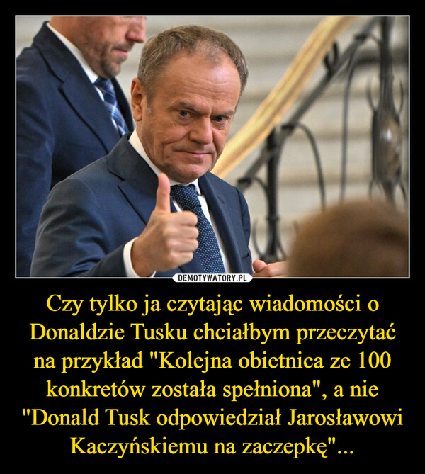 Czy tylko ja czytając wiadomości o Donaldzie Tusku chciałbym przeczytać na przykład "Kolejna obietnica ze 100 konkretów została spełniona", a nie "Donald Tusk odpowiedział Jarosławowi Kaczyńskiemu na zaczepkę"...