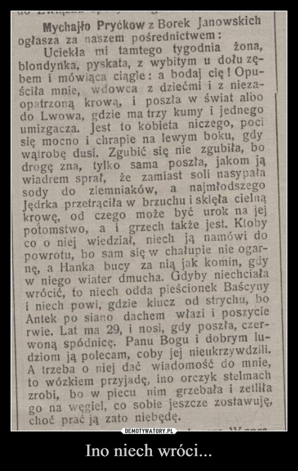 Ino niech wróci... –  Mychajło Pryckow z Borek Janowskichogłasza za naszem pośrednictwem:Uciekła mi tamtego tygodnia żona,blondynka, pyskata, z wybitym u dołu zę-bem i mówiąca ciągle: a bodaj cię ! Opu-ściła mnie, wdowca z dziećmi i z nieza-opatrzoną krową, i poszła w świat albodo Lwowa, gdzie ma trzy kumy i jednegoumizgacza. Jest to kobieta niczego, pocisię mocno i chrapie na lewym boku, gdywątrobę dusi. Zgubić się nie zgubiła, bodrogę zna, tylko sama poszła, jakom jąwiadrem sprał, że zamiast soli nasypałasody do ziemniaków, a najmłodszegoJędrka przetrąciła w brzuchu i sklęła cielnąkrowę, od czego może być urok na jejpotomstwo, a i grzech także jest. Klobyco o niej wiedział, niech ją namówi dopowrotu, bo sam się w chałupie nie ogar-nę, a Hanka bucy za nią jak komin, gdyw niego wiater dmucha. Gdyby niechciaławrócić, to niech odda pieścionek Baścynyi niech powi, gdzie klucz od strychu, boAntek po siano dachem włazi i poszycierwie. Lat ma 29, i nosi, gdy poszła, czer-woną spódnicę. Panu Bogu i dobrym lu-dziom ją polecam, coby jej nieukrzywdzili.A trzeba o niej dać wiadomość do mnie,to wózkiem przyjadę, ino orczyk stelmachzrobi, bo w piecu nim grzebała i zetliłago na węgiel, co sobie jeszcze zostawuję,choć prać ją zato niebędę.