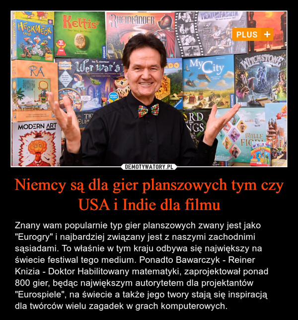 Niemcy są dla gier planszowych tym czy USA i Indie dla filmu – Znany wam popularnie typ gier planszowych zwany jest jako "Eurogry" i najbardziej związany jest z naszymi zachodnimi sąsiadami. To właśnie w tym kraju odbywa się największy na świecie festiwal tego medium. Ponadto Bawarczyk - Reiner Knizia - Doktor Habilitowany matematyki, zaprojektował ponad 800 gier, będąc największym autorytetem dla projektantów "Eurospiele", na świecie a także jego twory stają się inspiracją dla twórców wielu zagadek w grach komputerowych. HECKMECKGRILLKettis RHEINLANDERDer Weg der SteineTRAUMFABRIKWer macht den bestee Film?2008Reiner KnizioRABrettspielElektronikDes SpirirAbenteuermit derprechendesDas 1. AbenteuerWer war'sLOFTET DAI GEHEIMNIS DER SPRECHENDEN TIERUND FINDET DEN DIES!DOMyCityDie Nach wiGorm, Mo, MOMENTSTIGMODERN ARTEUPEndergleddes JahresORDof theNGSScoreKOSMOSPLUS +WITCHSTONEMILLEFICAIm