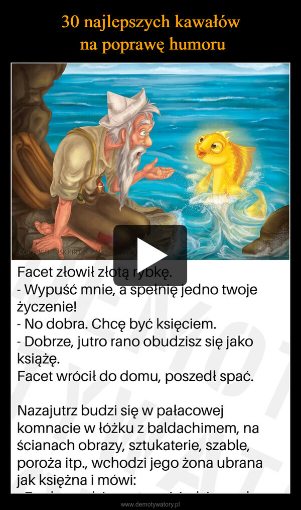  –  COPYRIGHT SK PROCOMALFacet złowił złotą rybkę.- Wypuść mnie, a spełnię jedno twojeżyczenie!-No dobra. Chcę być księciem.- Dobrze, jutro rano obudzisz się jakoksiążę.Facet wrócił do domu, poszedł spać.Nazajutrz budzi się w pałacowejkomnacie w łóżku z baldachimem, naścianach obrazy, sztukaterie, szable,poroża itp., wchodzi jego żona ubranajak księżna i mówi: