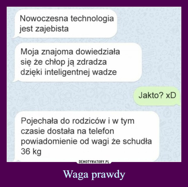 Waga prawdy –  Nowoczesna technologiajest zajebistaMoja znajoma dowiedziałasię że chłop ją zdradzadzięki inteligentnej wadzeJakto? xDPojechała do rodziców i w tymczasie dostała na telefonpowiadomienie od wagi że schudła36 kg