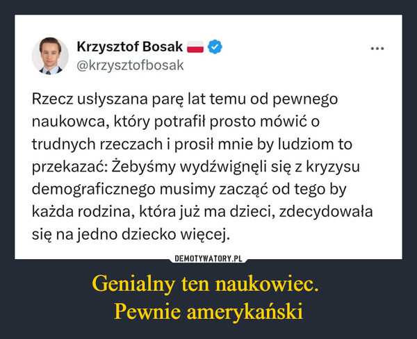 Genialny ten naukowiec. Pewnie amerykański –  Krzysztof Bosak —@krzysztofbosakRzecz usłyszana parę lat temu od pewnegonaukowca, który potrafił prosto mówić otrudnych rzeczach i prosił mnie by ludziom toprzekazać: Żebyśmy wydźwignęli się z kryzysudemograficznego musimy zacząć od tego bykażda rodzina, która już ma dzieci, zdecydowałasię na jedno dziecko więcej.