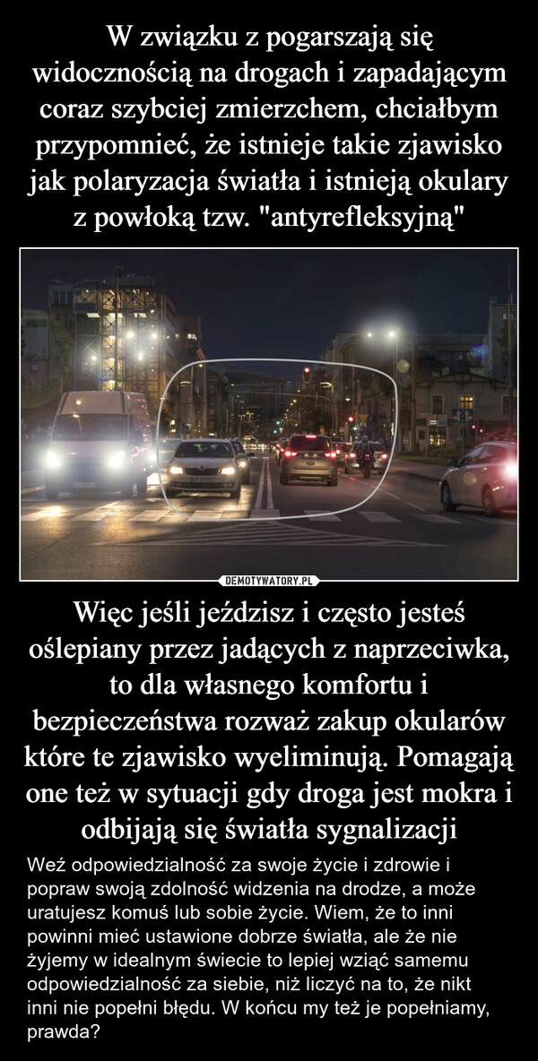 Więc jeśli jeździsz i często jesteś oślepiany przez jadących z naprzeciwka, to dla własnego komfortu i bezpieczeństwa rozważ zakup okularów które te zjawisko wyeliminują. Pomagają one też w sytuacji gdy droga jest mokra i odbijają się światła sygnalizacji – Weź odpowiedzialność za swoje życie i zdrowie i popraw swoją zdolność widzenia na drodze, a może uratujesz komuś lub sobie życie. Wiem, że to inni powinni mieć ustawione dobrze światła, ale że nie żyjemy w idealnym świecie to lepiej wziąć samemu odpowiedzialność za siebie, niż liczyć na to, że nikt inni nie popełni błędu. W końcu my też je popełniamy, prawda? MY 27416