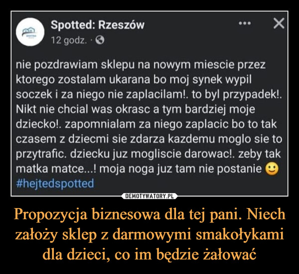 Propozycja biznesowa dla tej pani. Niech założy sklep z darmowymi smakołykami dla dzieci, co im będzie żałować –  BSpotted: Rzeszów12 godz..>nie pozdrawiam sklepu na nowym miescie przezktorego zostalam ukarana bo moj synek wypilsoczek i za niego nie zaplacilam!. to byl przypadek!.Nikt nie chcial was okrasc a tym bardziej mojedziecko!. zapomnialam za niego zaplacic bo to takczasem z dziecmi sie zdarza kazdemu moglo sie toprzytrafic. dziecku juz mogliscie darowac!. zeby takmatka matce...! moja noga juz tam nie postanie#hejtedspotted