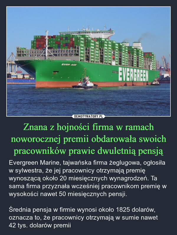 Znana z hojności firma w ramach noworocznej premii obdarowała swoich pracowników prawie dwuletnią pensją – Evergreen Marine, tajwańska firma żeglugowa, ogłosiła w sylwestra, że jej pracownicy otrzymają premię wynoszącą około 20 miesięcznych wynagrodzeń. Ta sama firma przyznała wcześniej pracownikom premię w wysokości nawet 50 miesięcznych pensji.Średnia pensja w firmie wynosi około 1825 dolarów, oznacza to, że pracownicy otrzymają w sumie nawet 42 tys. dolarów premii SEACDOMAERSKFAXWEREK田3雞