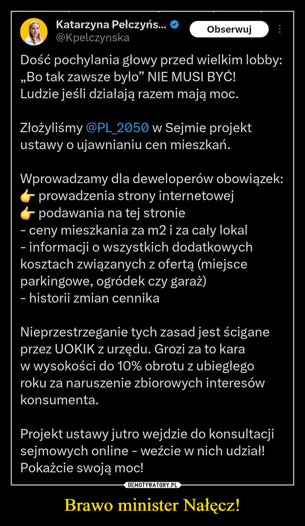 Brawo minister Nałęcz! –  Katarzyna Pełczyńs...@kpelczynskaObserwujDość pochylania głowy przed wielkim lobby:,,Bo tak zawsze było" NIE MUSI BYĆ!Ludzie jeśli działają razem mają moc.Złożyliśmy @PL_2050 w Sejmie projektustawy o ujawnianiu cen mieszkań.Wprowadzamy dla deweloperów obowiązek:prowadzenia strony internetowejpodawania na tej stronie- ceny mieszkania za m2 i za cały lokal- informacji o wszystkich dodatkowychkosztach związanych z ofertą (miejsceparkingowe, ogródek czy garaż)- historii zmian cennikaNieprzestrzeganie tych zasad jest ściganeprzez UOKIK z urzędu. Grozi za to karaw wysokości do 10% obrotu z ubiegłegoroku za naruszenie zbiorowych interesówkonsumenta.Projekt ustawy jutro wejdzie do konsultacjisejmowych online - weźcie w nich udział!Pokażcie swoją moc!