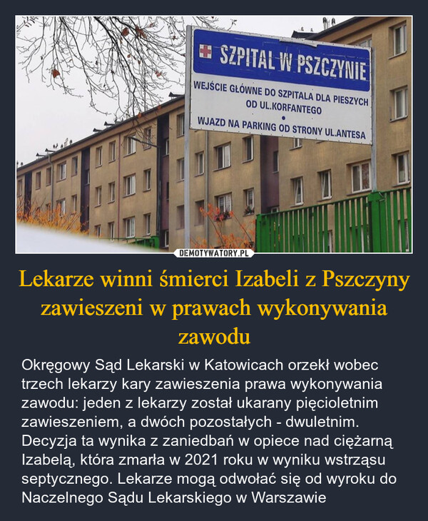 Lekarze winni śmierci Izabeli z Pszczyny zawieszeni w prawach wykonywania zawodu – Okręgowy Sąd Lekarski w Katowicach orzekł wobec trzech lekarzy kary zawieszenia prawa wykonywania zawodu: jeden z lekarzy został ukarany pięcioletnim zawieszeniem, a dwóch pozostałych - dwuletnim. Decyzja ta wynika z zaniedbań w opiece nad ciężarną Izabelą, która zmarła w 2021 roku w wyniku wstrząsu septycznego. Lekarze mogą odwołać się od wyroku do Naczelnego Sądu Lekarskiego w Warszawie SZPITAL W PSZCZYNIEWEJŚCIE GŁÓWNE DO SZPITALA DLA PIESZYCHOD UL.KORFANTEGOWJAZD NA PARKING OD STRONY UL.ANTESA