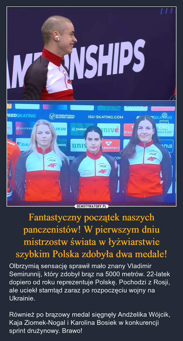 Fantastyczny początek naszych panczenistów! W pierwszym dniu mistrzostw świata w łyżwiarstwie szybkim Polska zdobyła dwa medale! – Olbrzymią sensację sprawił mało znany Vladimir Semirunnij, który zdobył brąz na 5000 metrów. 22-latek dopiero od roku reprezentuje Polskę. Pochodzi z Rosji, ale uciekł stamtąd zaraz po rozpoczęciu wojny na Ukrainie. Również po brązowy medal sięgnęły Andżelika Wójcik, Kaja Ziomek-Nogal i Karolina Bosiek w konkurencji sprint drużynowy. Brawo! WNSHIPSPEEDSKATINGCSHILTERMUMBODAISU INTERNATIONALSKATING UNIONISU-SKATING.COMIKINZAANLAnivéStaaANDER uniaatsloterijPGE4FIONALNIONPGE4FSKANGpolsatSport 3Hollanderica LinePGECO4Pהחי