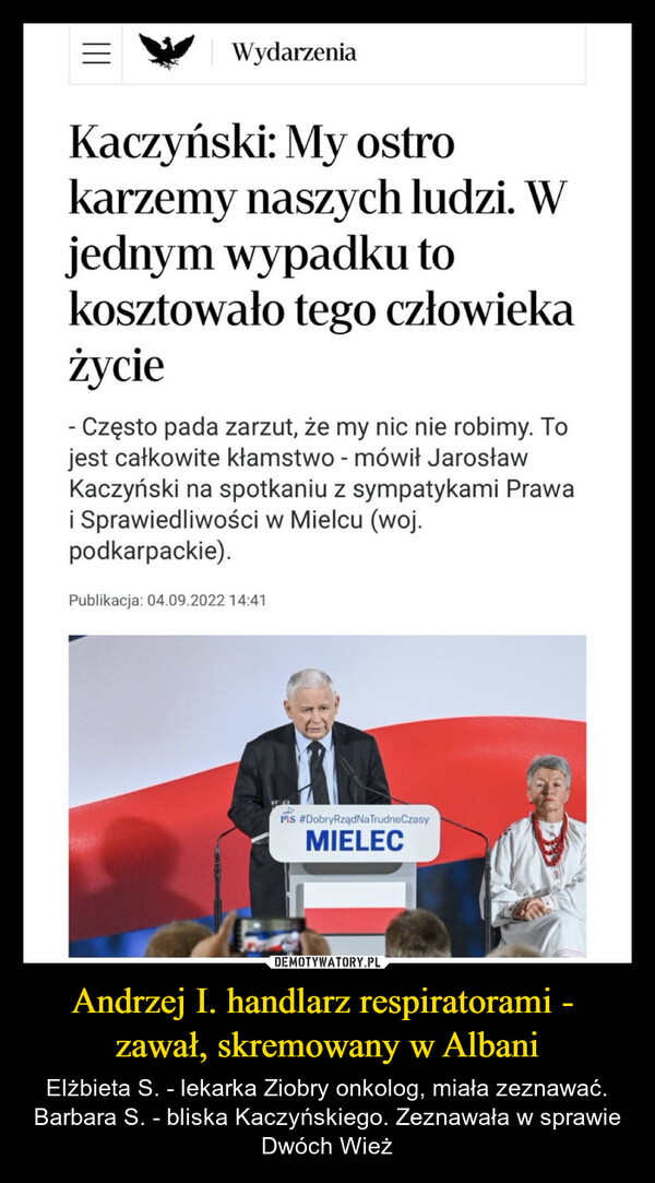 Andrzej I. handlarz respiratorami - zawał, skremowany w Albani – Elżbieta S. - lekarka Ziobry onkolog, miała zeznawać.Barbara S. - bliska Kaczyńskiego. Zeznawała w sprawie Dwóch Wież WydarzeniaKaczyński: My ostrokarzemy naszych ludzi. Wjednym wypadku tokosztowało tego człowiekażycie- Często pada zarzut, że my nic nie robimy. Tojest całkowite kłamstwo - mówił JarosławKaczyński na spotkaniu z sympatykami Prawai Sprawiedliwości w Mielcu (woj.podkarpackie).Publikacja: 04.09.2022 14:41PIS #DobryRządNa TrudneCzasyMIELEC