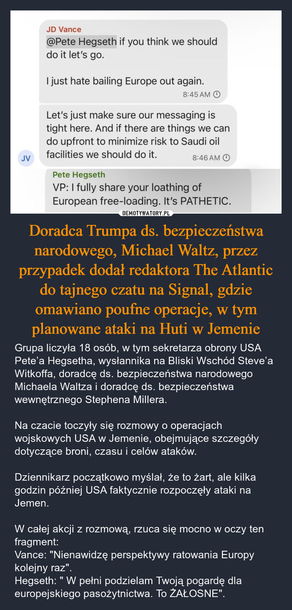 Doradca Trumpa ds. bezpieczeństwa narodowego, Michael Waltz, przez przypadek dodał redaktora The Atlantic do tajnego czatu na Signal, gdzie omawiano poufne operacje, w tym planowane ataki na Huti w Jemenie – Grupa liczyła 18 osób, w tym sekretarza obrony USA Pete’a Hegsetha, wysłannika na Bliski Wschód Steve’a Witkoffa, doradcę ds. bezpieczeństwa narodowego Michaela Waltza i doradcę ds. bezpieczeństwa wewnętrznego Stephena Millera.Na czacie toczyły się rozmowy o operacjach wojskowych USA w Jemenie, obejmujące szczegóły dotyczące broni, czasu i celów ataków.Dziennikarz początkowo myślał, że to żart, ale kilka godzin później USA faktycznie rozpoczęły ataki na Jemen. W całej akcji z rozmową, rzuca się mocno w oczy ten fragment:Vance: "Nienawidzę perspektywy ratowania Europy kolejny raz".Hegseth: " W pełni podzielam Twoją pogardę dla europejskiego pasożytnictwa. To ŻAŁOSNE". JVJD Vance@Pete Hegseth if you think we shoulddo it let's go.I just hate bailing Europe out again.8:45 AMLet's just make sure our messaging istight here. And if there are things we cando upfront to minimize risk to Saudi oilfacilities we should do it.Pete Hegseth8:46 AMVP: I fully share your loathing ofEuropean free-loading. It's PATHETIC.