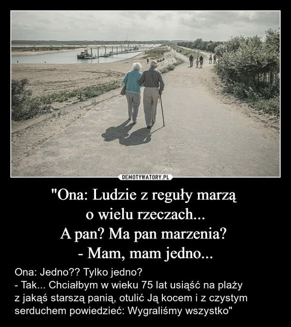"Ona: Ludzie z reguły marzą o wielu rzeczach...A pan? Ma pan marzenia? - Mam, mam jedno... – Ona: Jedno?? Tylko jedno? - Tak... Chciałbym w wieku 75 lat usiąść na plażyz jakąś starszą panią, otulić Ją kocem i z czystymserduchem powiedzieć: Wygraliśmy wszystko" 
