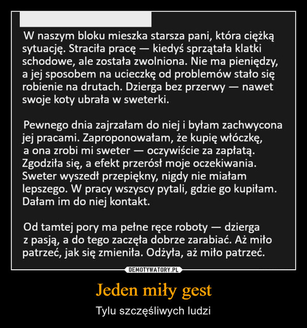 Jeden miły gest – Tylu szczęśliwych ludzi W naszym bloku mieszka starsza pani, która ciężkąsytuację. Straciła pracę – kiedyś sprzątała klatkischodowe, ale została zwolniona. Nie ma pieniędzy,a jej sposobem na ucieczkę od problemów stało sięrobienie na drutach. Dzierga bez przerwy - nawetswoje koty ubrała w sweterki.Pewnego dnia zajrzałam do niej i byłam zachwyconajej pracami. Zaproponowałam, że kupię włóczkę,a ona zrobi mi sweter — oczywiście za zapłatą.Zgodziła się, a efekt przerósł moje oczekiwania.Sweter wyszedł przepiękny, nigdy nie miałamlepszego. W pracy wszyscy pytali, gdzie go kupiłam.Dałam im do niej kontakt.Od tamtej pory ma pełne ręce roboty - dziergaz pasją, a do tego zaczęła dobrze zarabiać. Aż miłopatrzeć, jak się zmieniła. Odżyła, aż miło patrzeć.