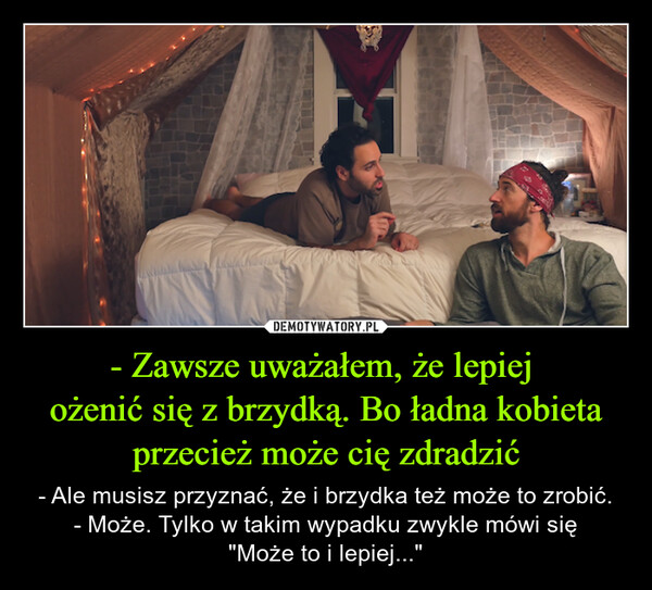 - Zawsze uważałem, że lepiej ożenić się z brzydką. Bo ładna kobieta przecież może cię zdradzić – - Ale musisz przyznać, że i brzydka też może to zrobić.- Może. Tylko w takim wypadku zwykle mówi się"Może to i lepiej..." 