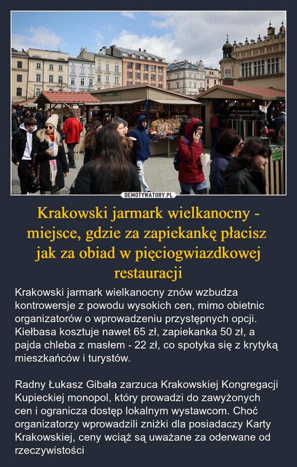Krakowski jarmark wielkanocny - miejsce, gdzie za zapiekankę płacisz jak za obiad w pięciogwiazdkowej restauracji – Krakowski jarmark wielkanocny znów wzbudza kontrowersje z powodu wysokich cen, mimo obietnic organizatorów o wprowadzeniu przystępnych opcji. Kiełbasa kosztuje nawet 65 zł, zapiekanka 50 zł, a pajda chleba z masłem - 22 zł, co spotyka się z krytyką mieszkańców i turystów.Radny Łukasz Gibała zarzuca Krakowskiej Kongregacji Kupieckiej monopol, który prowadzi do zawyżonych cen i ogranicza dostęp lokalnym wystawcom. Choć organizatorzy wprowadzili zniżki dla posiadaczy Karty Krakowskiej, ceny wciąż są uważane za oderwane od rzeczywistości 