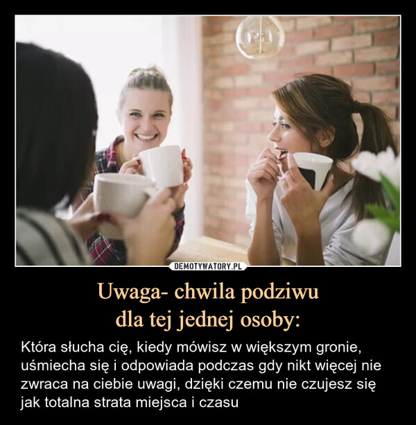 Uwaga- chwila podziwudla tej jednej osoby: – Która słucha cię, kiedy mówisz w większym gronie, uśmiecha się i odpowiada podczas gdy nikt więcej nie zwraca na ciebie uwagi, dzięki czemu nie czujesz się jak totalna strata miejsca i czasu 
